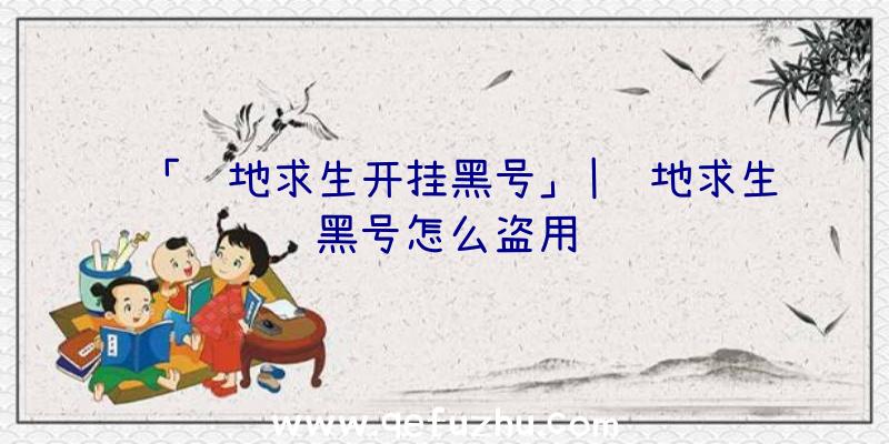 「绝地求生开挂黑号」|绝地求生黑号怎么盗用